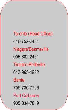 Toronto (Head Office) 416-752-2431 Niagara/Beamsville 905-682-2431 Trenton-Belleville 613-965-1922 Barrie 705-730-7796 Port Colborne 905-834-7819
